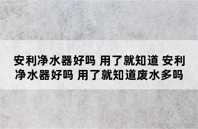 安利净水器好吗 用了就知道 安利净水器好吗 用了就知道废水多吗